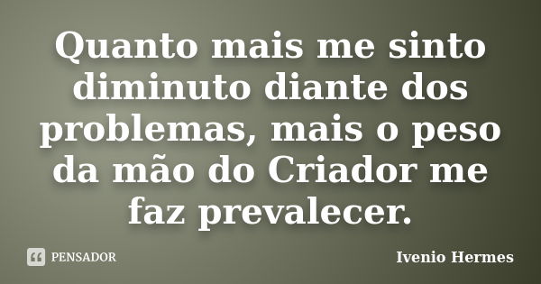 Quanto mais me sinto diminuto diante dos problemas, mais o peso da mão do Criador me faz prevalecer.... Frase de Ivenio Hermes.