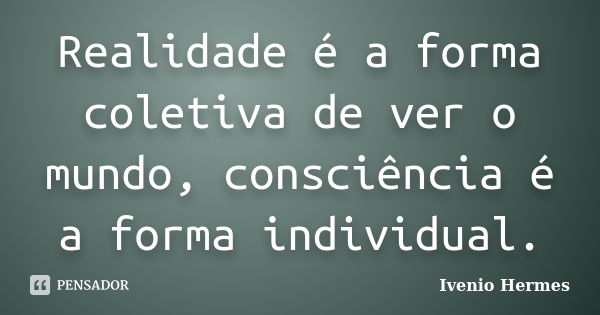 Realidade é a forma coletiva de ver o mundo, consciência é a forma individual.... Frase de Ivenio Hermes.