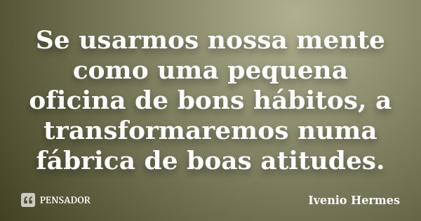 Se usarmos nossa mente como uma pequena oficina de bons hábitos, a transformaremos numa fábrica de boas atitudes.... Frase de Ivenio Hermes.