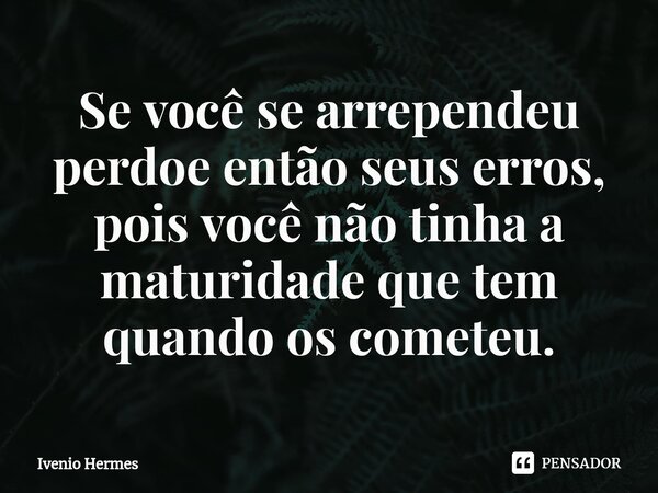 Se você se arrependeu perdoe então seus erros, pois você não tinha a maturidade que tem quando os cometeu.... Frase de Ivenio Hermes.