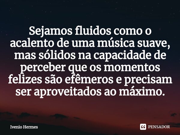 ⁠Sejamos fluidos como o acalento de uma música suave, mas sólidos na capacidade de perceber que os momentos felizes são efêmeros e precisam ser aproveitados ao ... Frase de Ivenio Hermes.