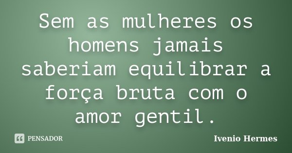 Sem as mulheres os homens jamais saberiam equilibrar a força bruta com o amor gentil.... Frase de Ivenio Hermes.
