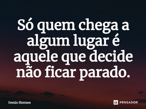 Só quem chega a algum lugar é aquele que decide não ficar parado.... Frase de Ivenio Hermes.