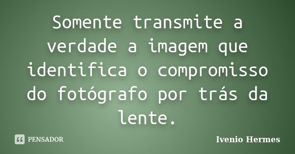 Somente transmite a verdade a imagem que identifica o compromisso do fotógrafo por trás da lente.... Frase de Ivenio Hermes.