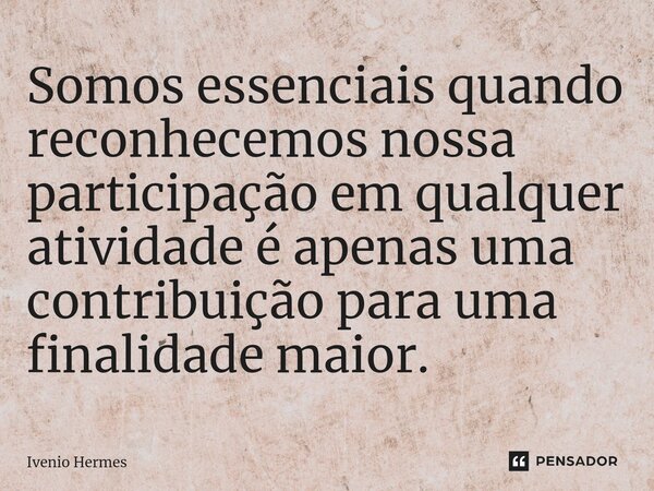 ⁠Somos essenciais quando reconhecemos nossa participação em qualquer atividade é apenas uma contribuição para uma finalidade maior.... Frase de Ivenio Hermes.