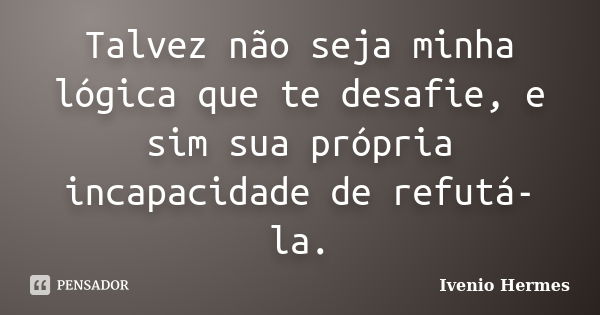 Talvez não seja minha lógica que te desafie, e sim sua própria incapacidade de refutá-la.... Frase de Ivenio Hermes.