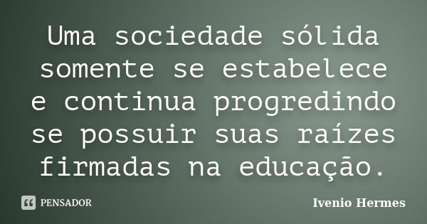 Uma sociedade sólida somente se estabelece e continua progredindo se possuir suas raízes firmadas na educação.... Frase de Ivenio Hermes.