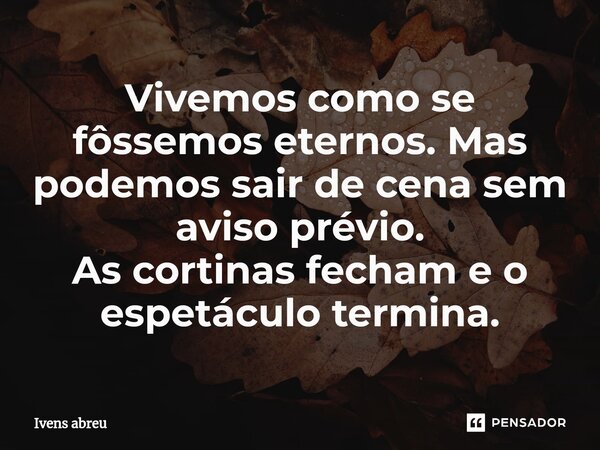 ⁠Vivemos como se fôssemos eternos. Mas podemos sair de cena sem aviso prévio. As cortinas fecham e o espetáculo termina.... Frase de Ivens Abreu.