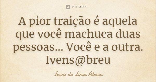 A pior traição é aquela que você machuca duas pessoas... Você e a outra. Ivens@breu... Frase de Ivens de Lima Abreu.