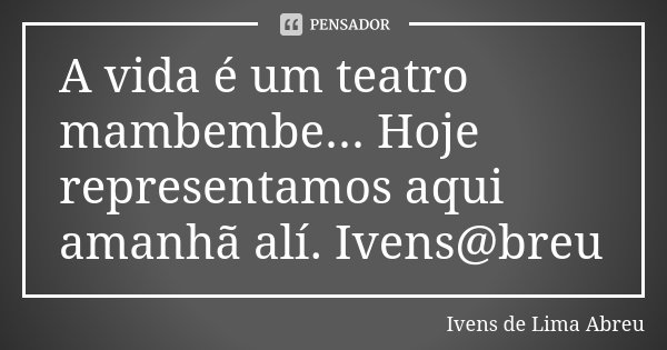 A vida é um teatro mambembe... Hoje representamos aqui amanhã alí. Ivens@breu... Frase de Ivens de Lima Abreu.