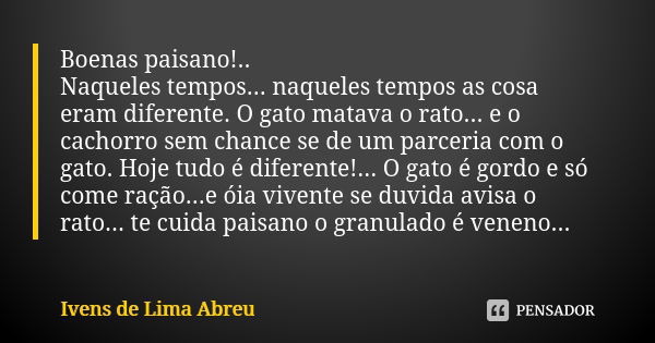 Boenas paisano!.. Naqueles tempos... naqueles tempos as cosa eram diferente. O gato matava o rato... e o cachorro sem chance se de um parceria com o gato. Hoje ... Frase de Ivens de Lima Abreu.