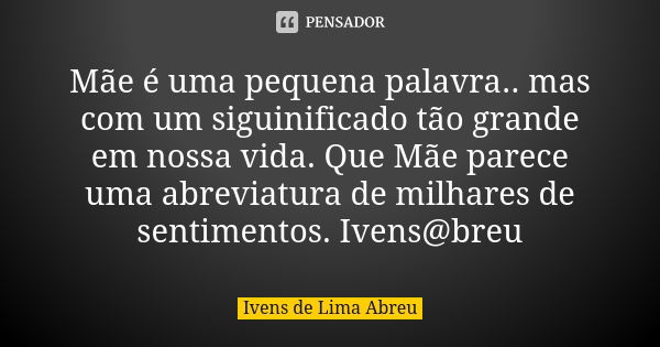 Mãe é uma pequena palavra.. mas com um siguinificado tão grande em nossa vida. Que Mãe parece uma abreviatura de milhares de sentimentos. Ivens@breu... Frase de Ivens de Lima Abreu.