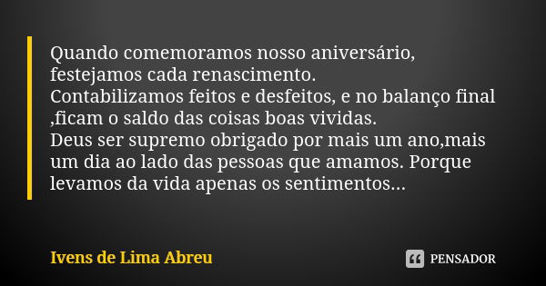 Quando comemoramos nosso aniversário, festejamos cada renascimento. Contabilizamos feitos e desfeitos, e no balanço final ,ficam o saldo das coisas boas vividas... Frase de Ivens de Lima Abreu.