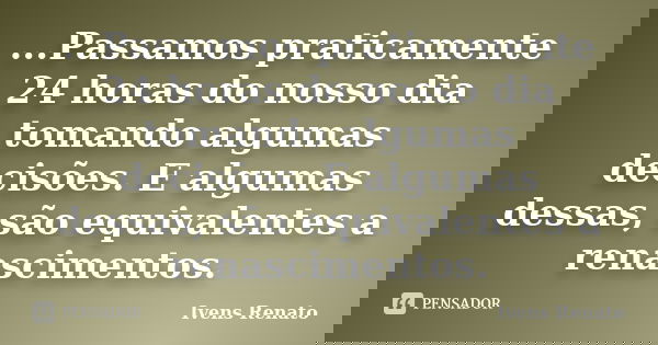...Passamos praticamente 24 horas do nosso dia tomando algumas decisões. E algumas dessas, são equivalentes a renascimentos.... Frase de Ivens Renato.
