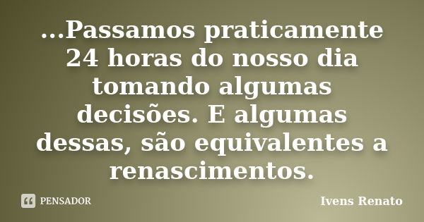 ...Passamos praticamente 24 horas do nosso dia tomando algumas decisões. E algumas dessas, são equivalentes a renascimentos.... Frase de Ivens Renato.