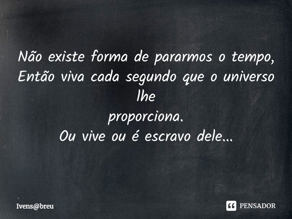 ⁠
Não existe forma de pararmos o tempo,
Então viva cada segundo que o universo lhe
proporciona.
Ou vive ou é escravo dele...... Frase de Ivensbreu.