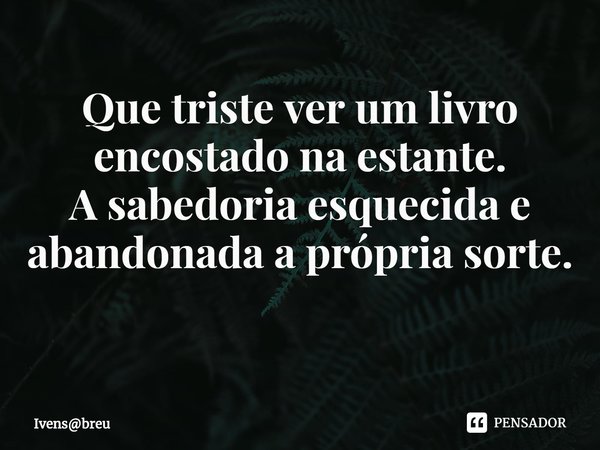 Que triste ver um livro encostado na estante.
A sabedoria esquecida e abandonada a própria sorte.
⁠... Frase de Ivensbreu.