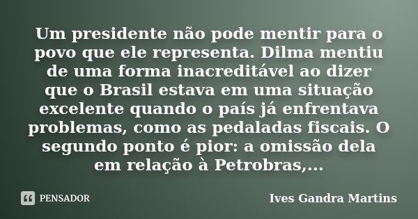 Um presidente não pode mentir para o povo que ele representa. Dilma mentiu de uma forma inacreditável ao dizer que o Brasil estava em uma situação excelente qua... Frase de Ives Gandra Martins.