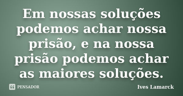 Em nossas soluções podemos achar nossa prisão, e na nossa prisão podemos achar as maiores soluções.... Frase de Ives Lamarck.