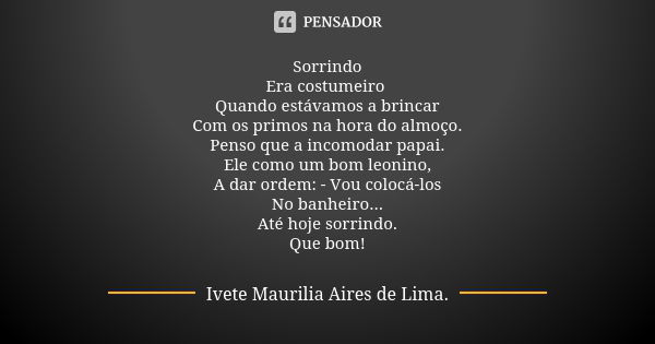 Sorrindo
Era costumeiro Quando estávamos a brincar
Com os primos na hora do almoço.
Penso que a incomodar papai.
Ele como um bom leonino,
A dar ordem: - Vou col... Frase de Ivete Maurilia Aires de Lima.