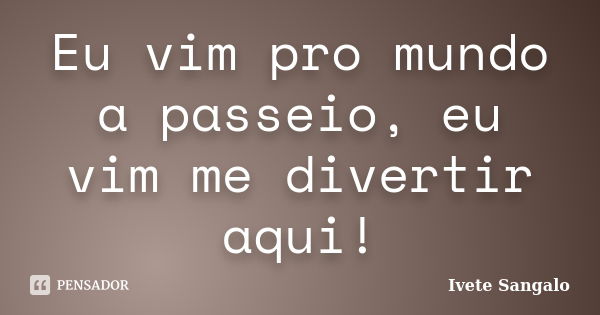 Eu vim pro mundo a passeio, eu vim me divertir aqui!... Frase de Ivete Sangalo.