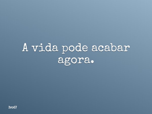 A vida pode acabar agora.... Frase de Ivo67.