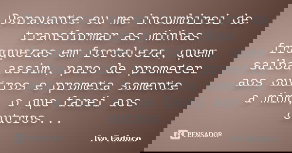 Doravante eu me incumbirei de transformar as minhas fraquezas em fortaleza, quem saiba assim, paro de prometer aos outros e prometa somente a mim, o que farei a... Frase de Ivo Faduco.