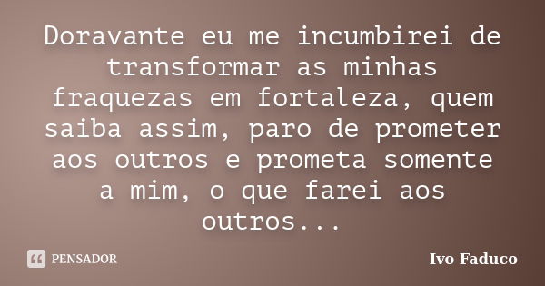 Doravante eu me incumbirei de transformar as minhas fraquezas em fortaleza, quem saiba assim, paro de prometer aos outros e prometa somente a mim, o que farei a... Frase de Ivo Faduco.