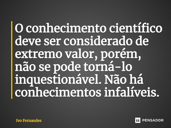 ⁠O conhecimento científico deve ser considerado de extremo valor, porém, não se pode torná-lo inquestionável. Não há conhecimentos infalíveis.... Frase de Ivo Fernandes.