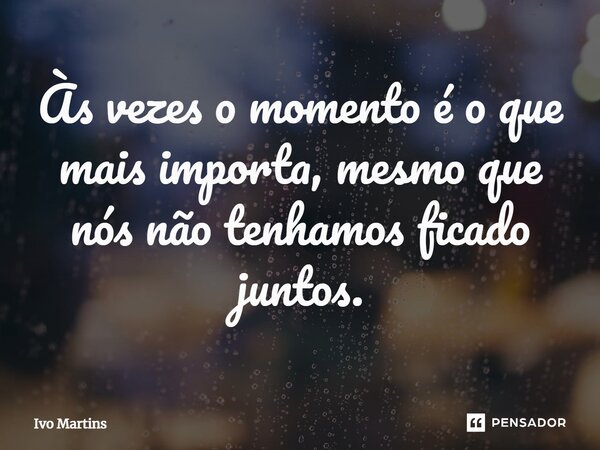 Às vezes o momento é o que mais importa, mesmo que nós não tenhamos ficado juntos.... Frase de Ivo Martins.