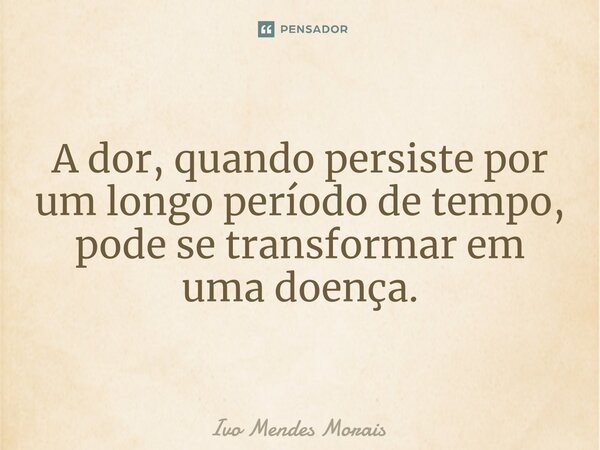 ⁠A dor, quando persiste por um longo período de tempo, pode se transformar em uma doença.... Frase de Ivo Mendes Morais.