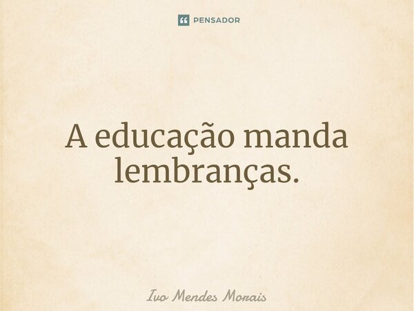 A educação manda lembranças.... Frase de Ivo Mendes Morais.