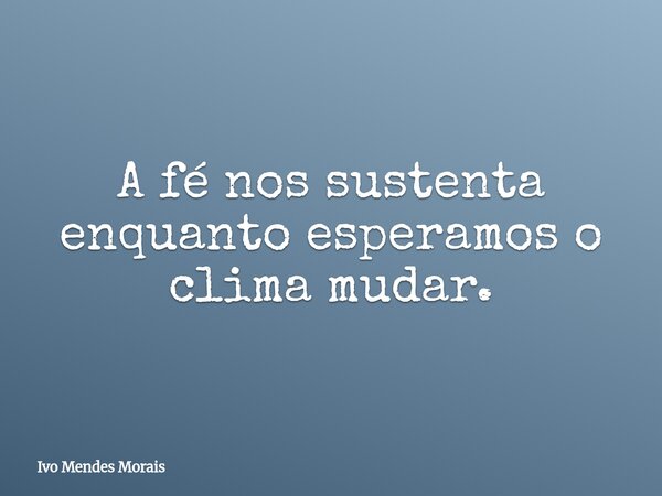 A fé nos sustenta enquanto esperamos o clima mudar.... Frase de Ivo Mendes Morais.