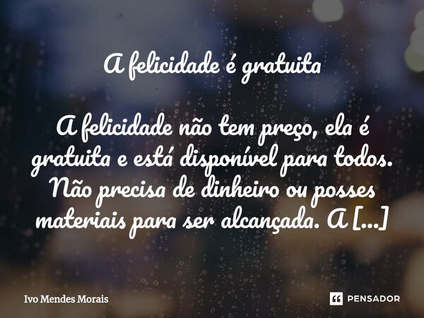 ⁠A felicidade é gratuita A felicidade não tem preço, ela é gratuita e está disponível para todos. Não precisa de dinheiro ou posses materiais para ser alcançada... Frase de Ivo Mendes Morais.