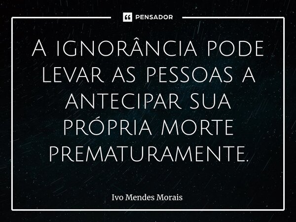 A ignorância pode levar as pessoas a antecipar sua própria morte prematuramente.... Frase de Ivo Mendes Morais.