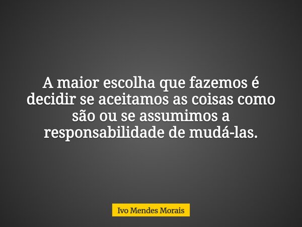 A maior escolha que fazemos é decidir se aceitamos as coisas como são ou se assumimos a responsabilidade de mudá-las.... Frase de Ivo Mendes Morais.