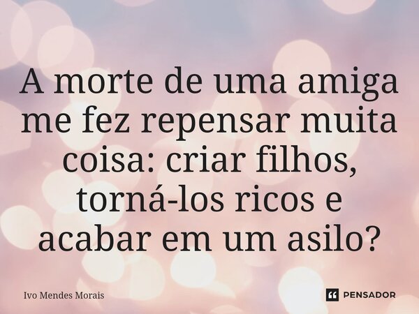 ⁠A morte de uma amiga me fez repensar muita coisa: criar filhos, torná-los ricos e acabar em um asilo?... Frase de Ivo Mendes Morais.