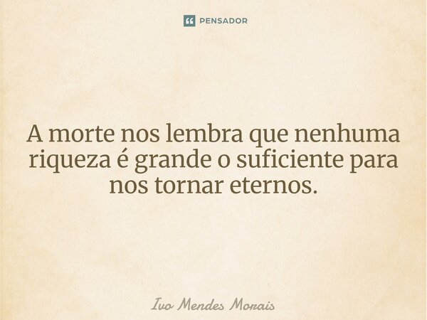 A morte nos lembra que nenhuma riqueza é grande o suficiente para nos tornar eternos.... Frase de Ivo Mendes Morais.