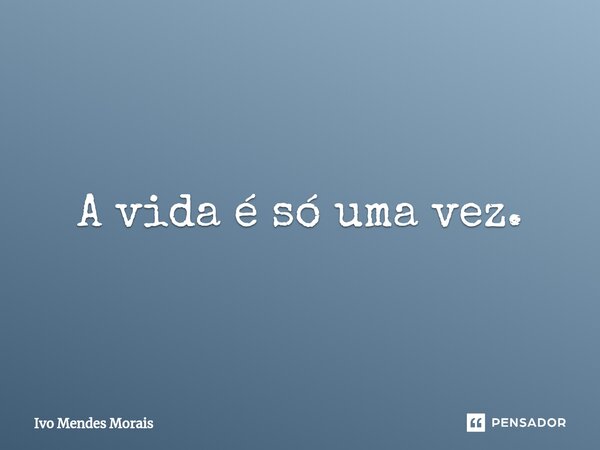 ⁠A vida é só uma vez.... Frase de Ivo Mendes Morais.