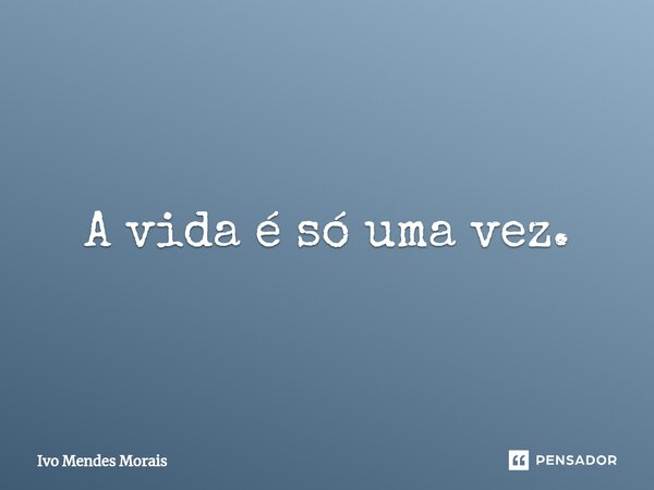 ⁠A vida é só uma vez.... Frase de Ivo Mendes Morais.