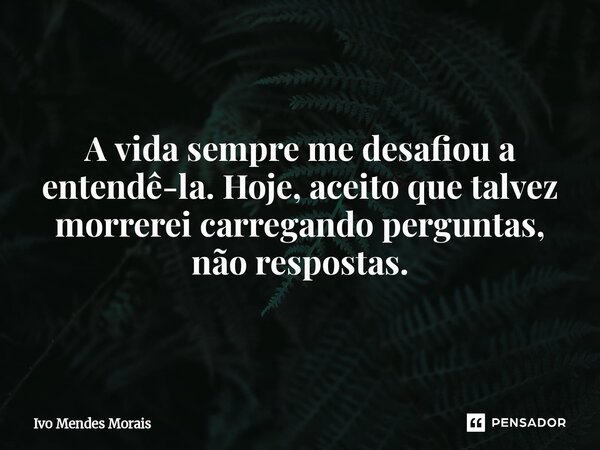 A vida sempre me desafiou a entendê-la. Hoje, aceito que talvez morrerei carregando perguntas, não respostas.... Frase de Ivo Mendes Morais.