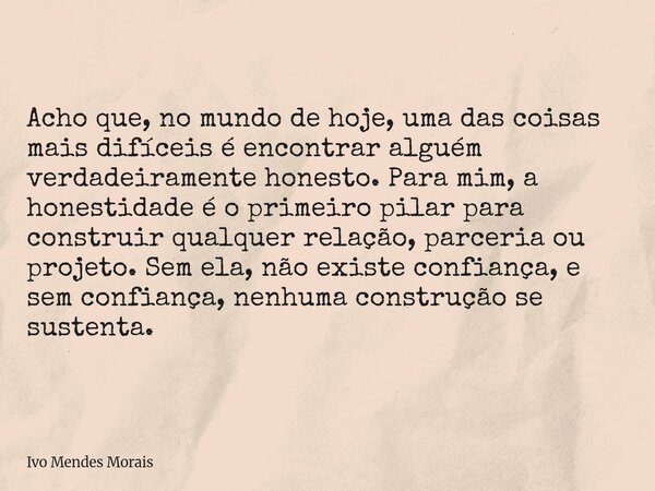 Acho que, no mundo de hoje, uma das coisas mais difíceis é encontrar alguém verdadeiramente honesto. Para mim, a honestidade é o primeiro pilar para construir q... Frase de Ivo Mendes Morais.