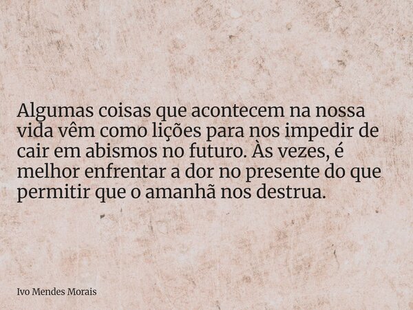 Algumas coisas que acontecem na nossa vida vêm como lições para nos impedir de cair em abismos no futuro. Às vezes, é melhor enfrentar a dor no presente do que ... Frase de Ivo Mendes Morais.