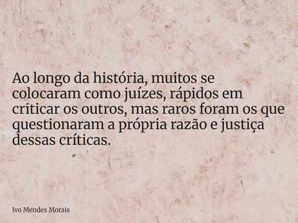 Ao longo da história, muitos se colocaram como juízes, rápidos em criticar os outros, mas raros foram os que questionaram a própria razão e justiça dessas críti... Frase de Ivo Mendes Morais.