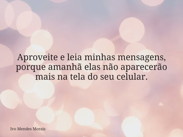 Aproveite e leia minhas mensagens, porque amanhã elas não aparecerão mais na tela do seu celular.... Frase de Ivo Mendes Morais.