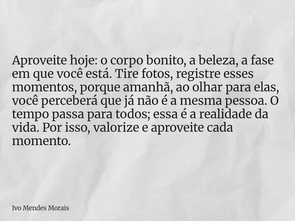 Aproveite hoje: o corpo bonito, a beleza, a fase em que você está. Tire fotos, registre esses momentos, porque amanhã, ao olhar para elas, você perceberá que já... Frase de Ivo Mendes Morais.