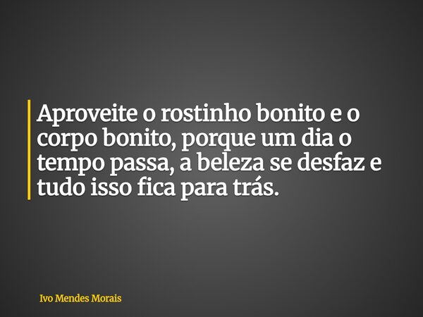 Aproveite o rostinho bonito e o corpo bonito, porque um dia o tempo passa, a beleza se desfaz e tudo isso fica para trás.... Frase de Ivo Mendes Morais.