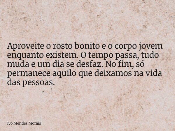 Aproveite o rosto bonito e o corpo jovem enquanto existem. O tempo passa, tudo muda e um dia se desfaz. No fim, só permanece aquilo que deixamos na vida das pes... Frase de Ivo Mendes Morais.