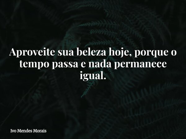 Aproveite sua beleza hoje, porque o tempo passa e nada permanece igual.... Frase de Ivo Mendes Morais.