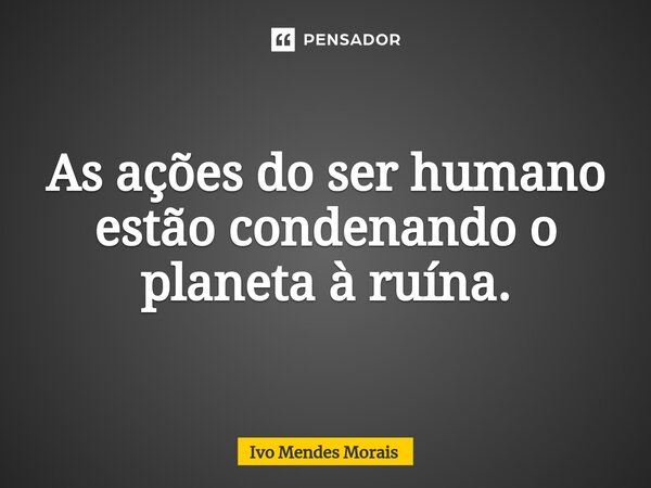 ⁠As ações do ser humano estão condenando o planeta à ruína.... Frase de Ivo Mendes Morais.